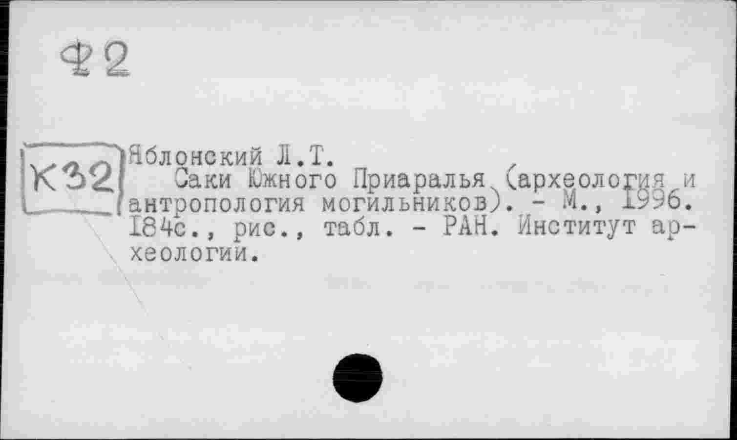 ﻿<£2
ІСл^ломский Л.Т.
Оаки Южного Приаралья (археология и
І _ /антропология могильников). - М., 1996. І84с., рис., табл. - РАН. Институт археологии.